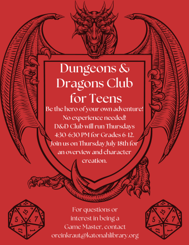 Red flyer with a dragon and two twenty sided dice. Reads, "Dungeons and Dragons Club for Teens. Be the hero of your own adventure! No experience needed! D&D Club will run Thursdays 4:30-6:30 PM for Grades 6-12. Join us on Thursday July 18th for an overview and character creation. For questions or interest in being a Game Master, contact oreinkraut@katonahlibrary.org."