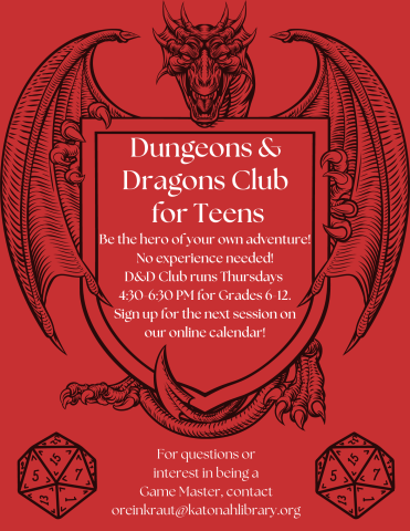 Red flyer with a dragon and two twenty sided dice. Reads, "Dungeons and Dragons Club for Teens. Be the hero of your own adventure! No experience needed! D&D Club runs Thursdays 4:30-6:30 PM for Grades 6-12. Sign up for the next session on our online calendar! For questions or interest in being a Game Master, contact oreinkraut@katonahlibrary.org."