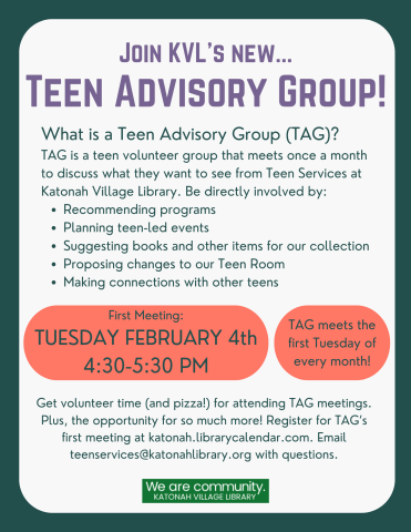 Join KVL's New Teen Advisory Group! What is a Teen Advisory Group (TAG)? TAG is a teen volunteer group that meets once a month to discuss what they want to see from Teen Services at Katonah Village Library. Be directly involved by: Recommending programs, planning teen-led events, suggesting books and other items for our collection, proposing changes to our Teen Room, making connections with other teens. First meeting: Tuesdays February 4th 4:30-5:30 PM. TAG meets the first Tuesday of every month! 