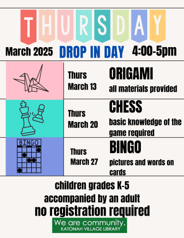 Thursday Drop in Day, MArch 2025, 4-5 PM. Thursday March 13, Origami- all materials provided. Thursday March 20th- Chess, basic knowledge of the game required. Thursday March 27th, Bingo- pictures and words on cards. Children grades K-5 accompanied by an adult. No registration required. 