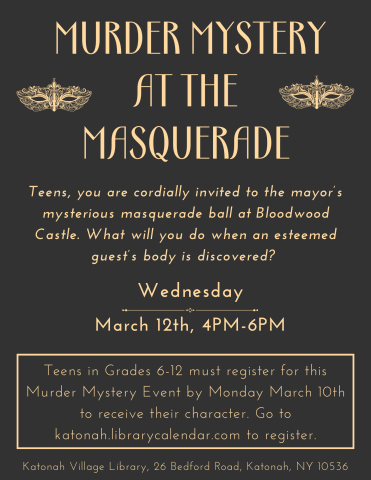 Murder Mystery at the Masquerade! Teens, you are cordially invited to the mayor's mysterious masquerade ball at Bloodwood Castle. What will you do when an esteemed guest's body is discovered? Wednesday March 12th, 4pm-6pm. Teens in Grades 6-12 must register for this Murder Mystery Event by Monday March 10th to receive their character. Go to Katonah.librarycalendar.com to register. Katonah Village Library, 26 Bedford Road, Katonah NY 10536