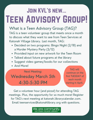 Join KVL's New Teen Advisory Group! What is a Teen Advisory Group (TAG)? TAG is a teen volunteer group that meets once a month to discuss what they want to see from Teen Services at Katonah Village Library. Be directly involved by: Recommending programs, planning teen-led events, suggesting books and other items for our collection, proposing changes to our Teen Room, making connections with other teens. Next meeting: Wednesday March 5th 4:30-5:30 PM. TAG will continue the firs Tuesday of every month! 