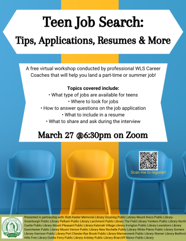 Teen Job Search: Tips, Applications, Resumes & More. A free virtual workshop conducted by professional WLS Career Coaches that will help you land a part-time or summer job! Topics covered include: What type of jobs are available for teens. Where to look for jobs. How to answer questions on the job application. What to include in a resume. What to share and ask during the interview. March 27th at 6:30 PM on Zoom. 