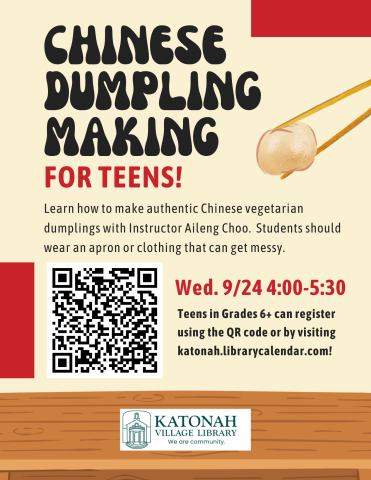 Chinese Dumpling Making for Teens! Learn how to make authentic Chinese vegetarian dumplings with Instructor Aileng Choo. Students should wear an apron or clothing that can get messy. Wednesday 9/24 4:00-5:30 Teens in Grades 6+ can register using the QR code or by visiting Katonah.librarycalendar.com. 