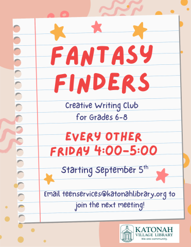 Fantasy Finders: Creative Writing Club for Grades 6-8. Every other Friday 4:00-5:00 PM starting September 5th. Email teenservices@katonahlibrary.org to join the next meeting. 
