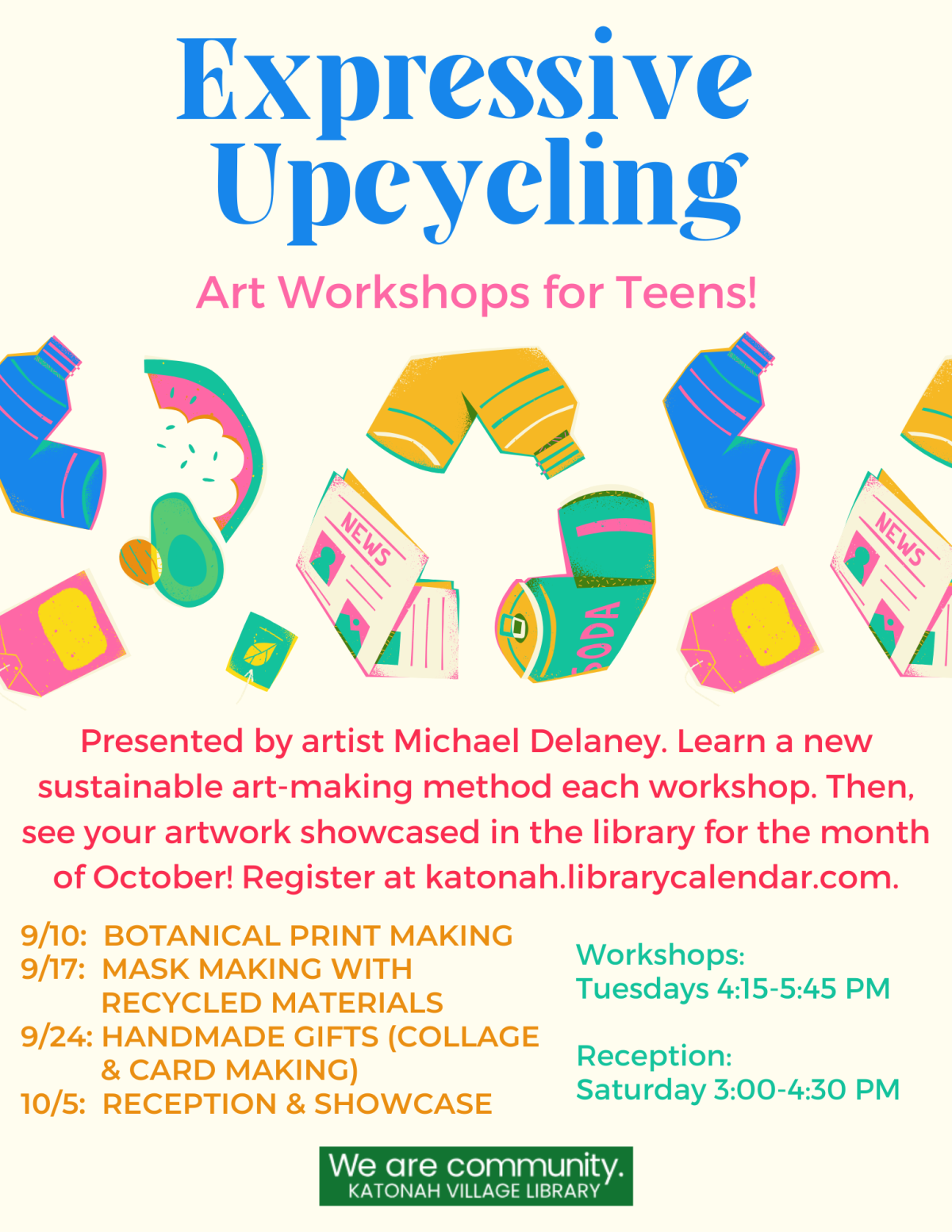 Expressive Upcycling: Art Workshops for Teens! Presented by artist Michael Delaney. Learn a new sustainable art-making method each workshop. Then, see your artwork showcased in the library for the month of October! Register at katonah.librarycalendar.com. 9/10: Botanical Print Making. 9/17: Mask Making with Recycled Materials. 9/24: Handmade Gifts. 10/5: Reception and Showcase. Workshops: Tuesdays 4:15-5:45 PM. Reception: Saturday 3:00-4:30 PM.. 