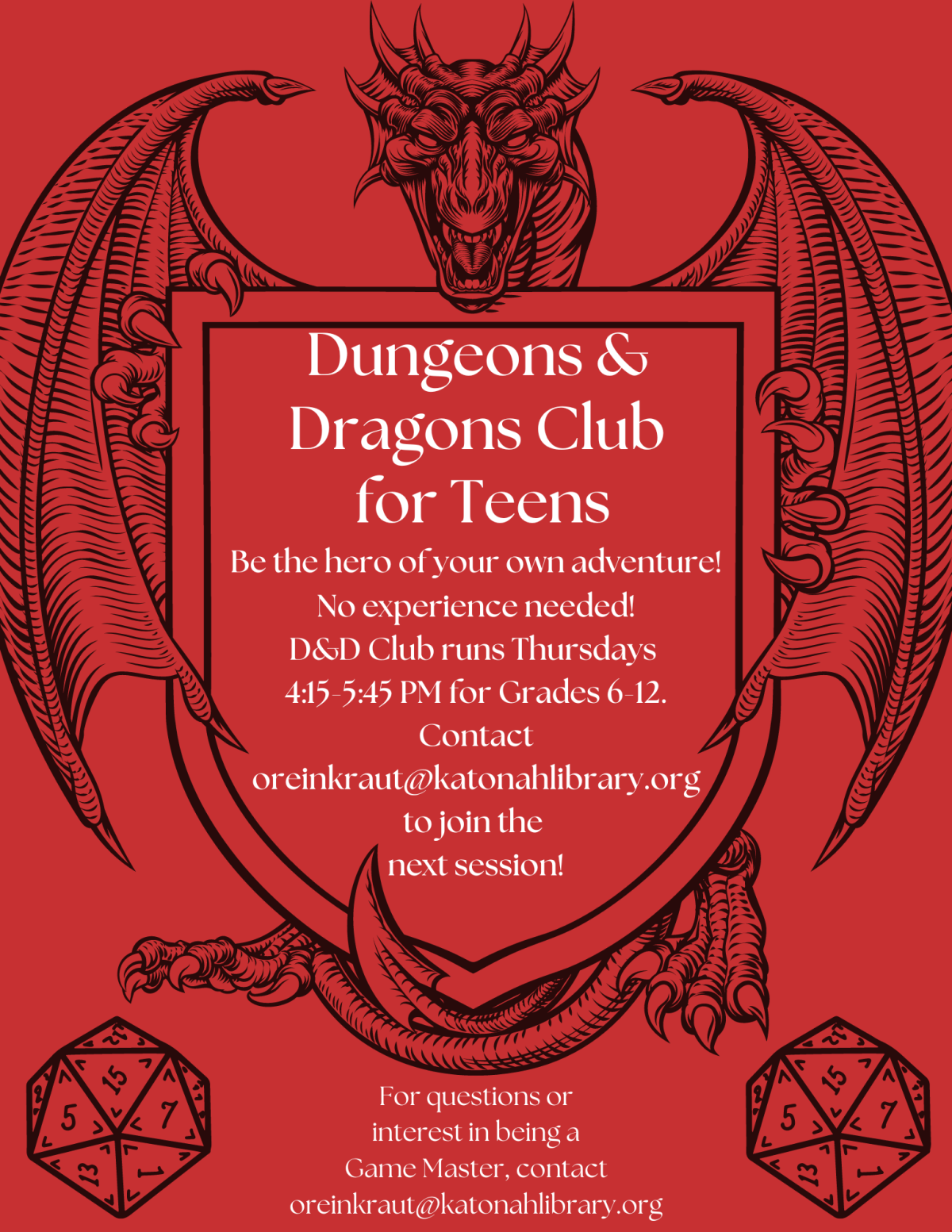 Red flyer with a dragon and two twenty sided dice. Reads, "Dungeons and Dragons Club for Teens. Be the hero of your own adventure! No experience needed! D&D Club will run Thursdays 4:15-5:45 PM for Grades 6-12. Contact oreinkraut@katonahlibrary.org to join the next session! For questions or interest in being a Game Master, contact oreinkraut@katonahlibrary.org."