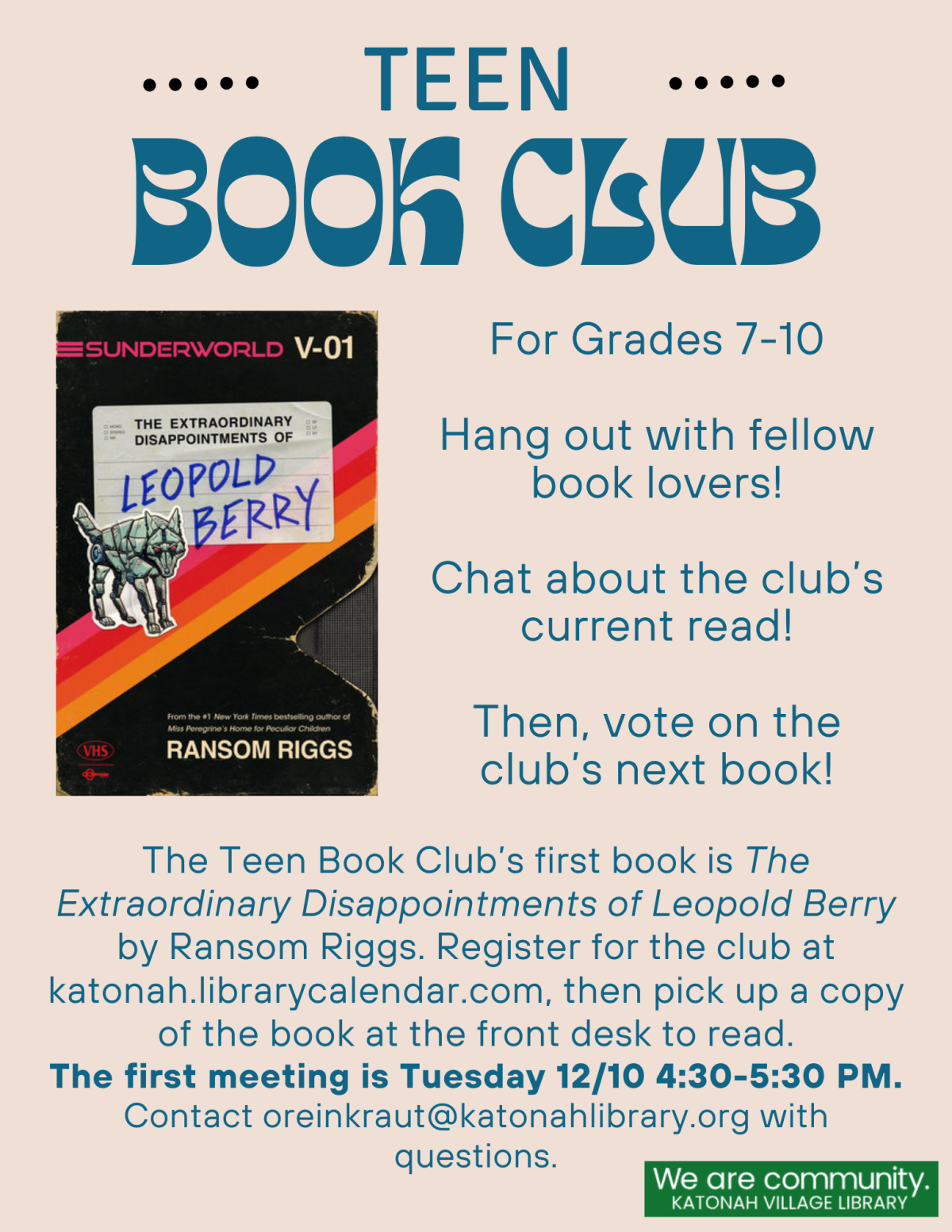 Teen Book Club, for Grades 7-10. Hangout with fellow book lovers! Chat about the club's current read! Then, vote on the next book! The Teen Book Club’s first book is The Extraordinary Disappointments of Leopold Berry by Ransom Riggs. Register for the club at katonah.librarycalendar.com, then pick up a copy of the book at the front desk to read. The first meeting is Tuesday 12/10 4:30-5:30 PM. Contact oreinkraut@katonahlibrary.org with questions.